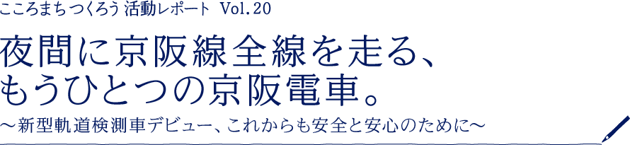［こころまちつくろう 活動レポート Vol.20］夜間に京阪線全線を走る、もうひとつの京阪電車。 ～新型軌道検測車デビュー、これからも安全と安心のために～